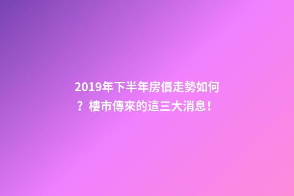 2019年下半年房價走勢如何？樓市傳來的這三大消息！